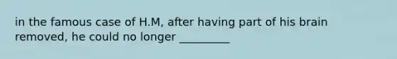 in the famous case of H.M, after having part of his brain removed, he could no longer _________