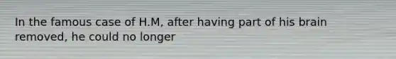 In the famous case of H.M, after having part of his brain removed, he could no longer