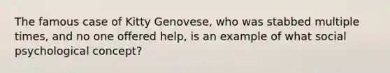 The famous case of Kitty Genovese, who was stabbed multiple times, and no one offered help, is an example of what social psychological concept?