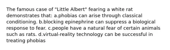 The famous case of "Little Albert" fearing a white rat demonstrates that: a.phobias can arise through classical conditioning. b.blocking epinephrine can suppress a biological response to fear. c.people have a natural fear of certain animals such as rats. d.virtual-reality technology can be successful in treating phobias