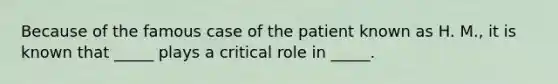 Because of the famous case of the patient known as H. M., it is known that _____ plays a critical role in _____.