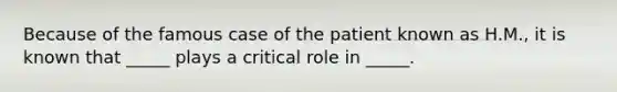 Because of the famous case of the patient known as H.M., it is known that _____ plays a critical role in _____.