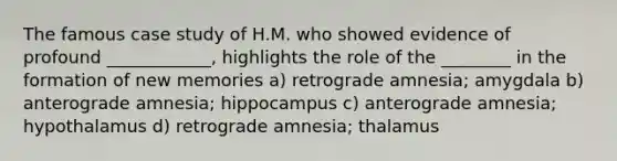 The famous case study of H.M. who showed evidence of profound ____________, highlights the role of the ________ in the formation of new memories a) retrograde amnesia; amygdala b) anterograde amnesia; hippocampus c) anterograde amnesia; hypothalamus d) retrograde amnesia; thalamus