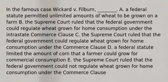 In the famous case Wickard v. Filburn​, ​________. A. a federal statute permitted unlimited amounts of wheat to be grown on a farm B. the Supreme Court ruled that the federal government could regulate wheat grown for home consumption under the intrastate Commerce Clause C. the Supreme Court ruled that the federal government could regulate wheat grown for home consumption under the Commerce Clause D. a federal statute limited the amount of corn that a farmer could grow for commercial consumption E. the Supreme Court ruled that the federal government could not regulate wheat grown for home consumption under the Commerce Clause