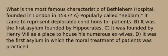 What is the most famous characteristic of Bethlehem Hospital, founded in London in 1547? A) Popularly called "Bedlam," it came to represent deplorable conditions for patients. B) It was the first asylum founded by Hippocrates. C) It was founded by Henry VIII as a place to house his numerous ex-wives. D) It was the first asylum in which the moral treatment of patients was practiced.