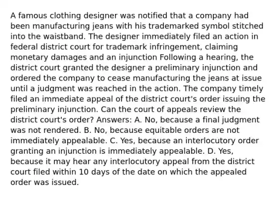 A famous clothing designer was notified that a company had been manufacturing jeans with his trademarked symbol stitched into the waistband. The designer immediately filed an action in federal district court for trademark infringement, claiming monetary damages and an injunction Following a hearing, the district court granted the designer a preliminary injunction and ordered the company to cease manufacturing the jeans at issue until a judgment was reached in the action. The company timely filed an immediate appeal of the district court's order issuing the preliminary injunction. Can the court of appeals review the district court's order? Answers: A. No, because a final judgment was not rendered. B. No, because equitable orders are not immediately appealable. C. Yes, because an interlocutory order granting an injunction is immediately appealable. D. Yes, because it may hear any interlocutory appeal from the district court filed within 10 days of the date on which the appealed order was issued.