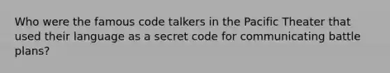 Who were the famous code talkers in the Pacific Theater that used their language as a secret code for communicating battle plans?