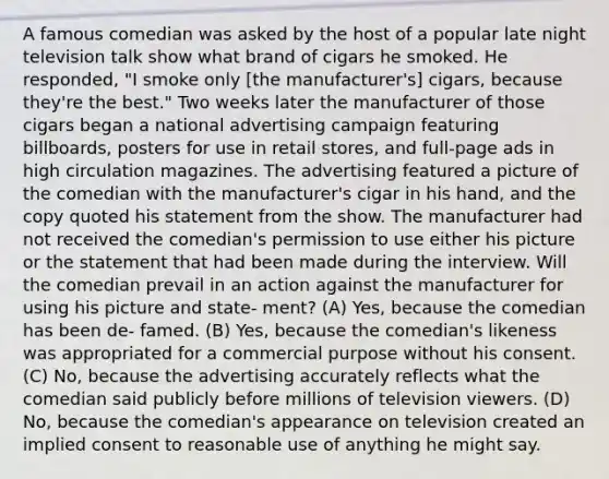 A famous comedian was asked by the host of a popular late night television talk show what brand of cigars he smoked. He responded, "I smoke only [the manufacturer's] cigars, because they're the best." Two weeks later the manufacturer of those cigars began a national advertising campaign featuring billboards, posters for use in retail stores, and full-page ads in high circulation magazines. The advertising featured a picture of the comedian with the manufacturer's cigar in his hand, and the copy quoted his statement from the show. The manufacturer had not received the comedian's permission to use either his picture or the statement that had been made during the interview. Will the comedian prevail in an action against the manufacturer for using his picture and state- ment? (A) Yes, because the comedian has been de- famed. (B) Yes, because the comedian's likeness was appropriated for a commercial purpose without his consent. (C) No, because the advertising accurately reflects what the comedian said publicly before millions of television viewers. (D) No, because the comedian's appearance on television created an implied consent to reasonable use of anything he might say.