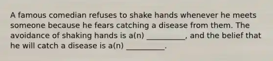 A famous comedian refuses to shake hands whenever he meets someone because he fears catching a disease from them. The avoidance of shaking hands is a(n) __________, and the belief that he will catch a disease is a(n) __________.