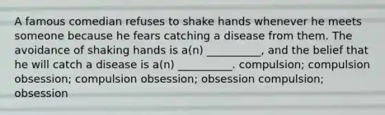 A famous comedian refuses to shake hands whenever he meets someone because he fears catching a disease from them. The avoidance of shaking hands is a(n) __________, and the belief that he will catch a disease is a(n) __________. compulsion; compulsion obsession; compulsion obsession; obsession compulsion; obsession