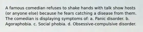 A famous comedian refuses to shake hands with talk show hosts (or anyone else) because he fears catching a disease from them. The comedian is displaying symptoms of: a. Panic disorder. b. Agoraphobia. c. Social phobia. d. Obsessive-compulsive disorder.