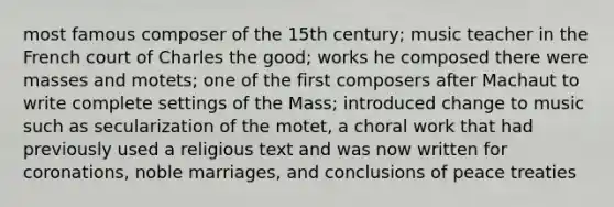 most famous composer of the 15th century; music teacher in the French court of Charles the good; works he composed there were masses and motets; one of the first composers after Machaut to write complete settings of the Mass; introduced change to music such as secularization of the motet, a choral work that had previously used a religious text and was now written for coronations, noble marriages, and conclusions of peace treaties