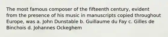 The most famous composer of the fifteenth century, evident from the presence of his music in manuscripts copied throughout Europe, was a. John Dunstable b. Guillaume du Fay c. Gilles de Binchois d. Johannes Ockeghem