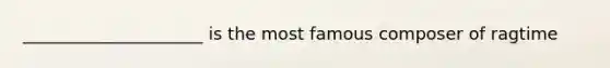 _____________________ is the most famous composer of ragtime