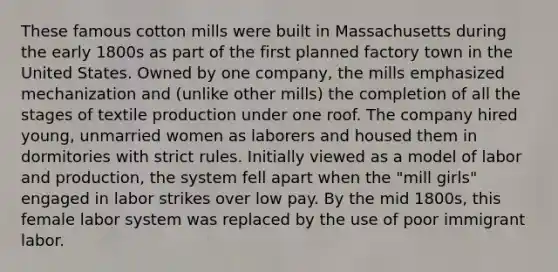 These famous cotton mills were built in Massachusetts during the early 1800s as part of the first planned factory town in the United States. Owned by one company, the mills emphasized mechanization and (unlike other mills) the completion of all the stages of textile production under one roof. The company hired young, unmarried women as laborers and housed them in dormitories with strict rules. Initially viewed as a model of labor and production, the system fell apart when the "mill girls" engaged in labor strikes over low pay. By the mid 1800s, this female labor system was replaced by the use of poor immigrant labor.