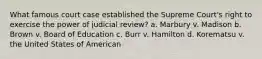 What famous court case established the Supreme Court's right to exercise the power of judicial review? a. Marbury v. Madison b. Brown v. Board of Education c. Burr v. Hamilton d. Korematsu v. the United States of American