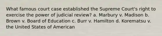 What famous court case established the Supreme Court's right to exercise the power of judicial review? a. Marbury v. Madison b. Brown v. Board of Education c. Burr v. Hamilton d. Korematsu v. the United States of American