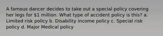 A famous dancer decides to take out a special policy covering her legs for 1 million. What type of accident policy is this? a. Limited risk policy b. Disability income policy c. Special risk policy d. Major Medical policy