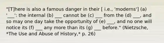 "[T]here is also a famous danger in their [ i.e., 'moderns'] (a) '___': the internal (b) ___ cannot be (c) ___ from the (d) ___, and so may one day take the opportunity of (e) ___, and no one will notice its (f) ___ any more than its (g) ___ before." (Nietzsche, *The Use and Abuse of History,* p. 26)