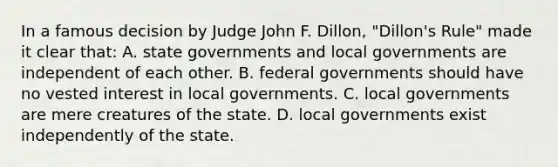 In a famous decision by Judge John F. Dillon, "Dillon's Rule" made it clear that: A. state governments and local governments are independent of each other. B. federal governments should have no vested interest in local governments. C. local governments are mere creatures of the state. D. local governments exist independently of the state.