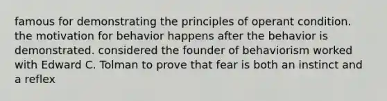 famous for demonstrating the principles of operant condition. the motivation for behavior happens after the behavior is demonstrated. considered the founder of behaviorism worked with Edward C. Tolman to prove that fear is both an instinct and a reflex