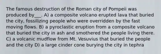 The famous destruction of the Roman city of Pompeii was produced by___. A) a composite volcano erupted lava that buried the city, fossilizing people who were overridden by the fast moving flows. B) a pyroclastic eruption from a composite volcano that buried the city in ash and smothered the people living there. C) a volcanic mudflow from Mt. Vesuvius that buried the people and the city D) a large cinder cone burying the city in tephra