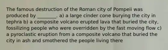 The famous destruction of the Roman city of Pompeii was produced by ________. a) a large cinder cone burying the city in tephra b) a composite volcano erupted lava that buried the city, fossilizing people who were overridden by the fast moving flow c) a pyroclastic eruption from a composite volcano that buried the city in ash and smothered the people living there