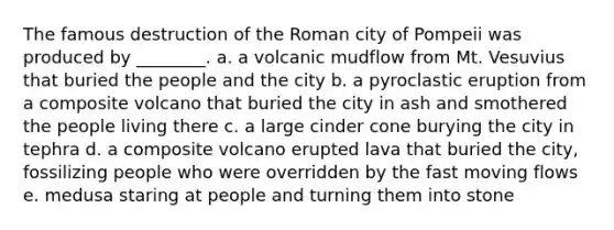 The famous destruction of the Roman city of Pompeii was produced by ________. a. a volcanic mudflow from Mt. Vesuvius that buried the people and the city b. a pyroclastic eruption from a composite volcano that buried the city in ash and smothered the people living there c. a large cinder cone burying the city in tephra d. a composite volcano erupted lava that buried the city, fossilizing people who were overridden by the fast moving flows e. medusa staring at people and turning them into stone