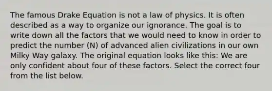 The famous Drake Equation is not a law of physics. It is often described as a way to organize our ignorance. The goal is to write down all the factors that we would need to know in order to predict the number (N) of advanced alien civilizations in our own Milky Way galaxy. The original equation looks like this: We are only confident about four of these factors. Select the correct four from the list below.