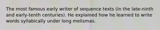 The most famous early writer of sequence texts (in the late-ninth and early-tenth centuries). He explained how he learned to write words syllabically under long melismas.