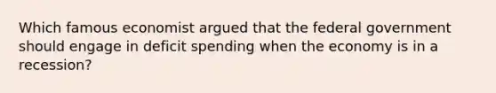 Which famous economist argued that the federal government should engage in deficit spending when the economy is in a recession?