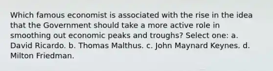 Which famous economist is associated with the rise in the idea that the Government should take a more active role in smoothing out economic peaks and troughs? Select one: a. David Ricardo. b. Thomas Malthus. c. John Maynard Keynes. d. Milton Friedman.