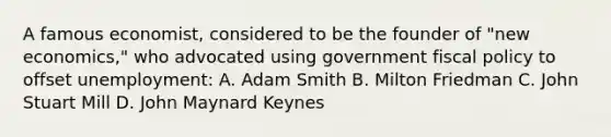 A famous economist, considered to be the founder of "new economics," who advocated using government fiscal policy to offset unemployment: A. Adam Smith B. Milton Friedman C. John Stuart Mill D. John Maynard Keynes