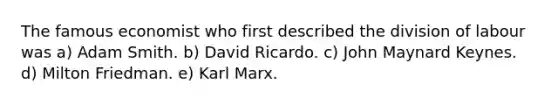 The famous economist who first described the division of labour was a) Adam Smith. b) David Ricardo. c) John Maynard Keynes. d) Milton Friedman. e) Karl Marx.