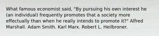 What famous economist said, "By pursuing his own interest he (an individual) frequently promotes that a society more effectually than when he really intends to promote it?" Alfred Marshall. Adam Smith. Karl Marx. Robert L. Heilbroner.