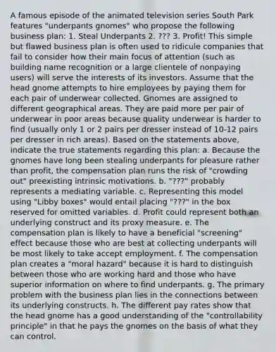 A famous episode of the animated television series South Park features "underpants gnomes" who propose the following business plan: 1. Steal Underpants 2. ??? 3. Profit! This simple but flawed business plan is often used to ridicule companies that fail to consider how their main focus of attention (such as building name recognition or a large clientele of nonpaying users) will serve the interests of its investors. Assume that the head gnome attempts to hire employees by paying them for each pair of underwear collected. Gnomes are assigned to different geographical areas. They are paid more per pair of underwear in poor areas because quality underwear is harder to find (usually only 1 or 2 pairs per dresser instead of 10-12 pairs per dresser in rich areas). Based on the statements above, indicate the true statements regarding this plan: a. Because the gnomes have long been stealing underpants for pleasure rather than profit, the compensation plan runs the risk of "crowding out" preexisting intrinsic motivations. b. "???" probably represents a mediating variable. c. Representing this model using "Libby boxes" would entail placing "???" in the box reserved for omitted variables. d. Profit could represent both an underlying construct and its proxy measure. e. The compensation plan is likely to have a beneficial "screening" effect because those who are best at collecting underpants will be most likely to take accept employment. f. The compensation plan creates a "moral hazard" because it is hard to distinguish between those who are working hard and those who have superior information on where to find underpants. g. The primary problem with the business plan lies in the connections between its underlying constructs. h. The different pay rates show that the head gnome has a good understanding of the "controllability principle" in that he pays the gnomes on the basis of what they can control.