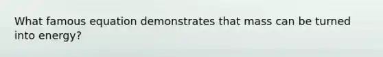 What famous equation demonstrates that mass can be turned into energy?