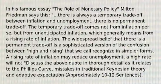 In his famous essay "The Role of Monetary Policy" Milton Friedman says this: "...there is always a temporary trade-off between inflation and unemployment; there is no permanent trade-off. The temporary trade-off comes not from inflation per se, but from unanticipated inflation, which generally means from a rising rate of inflation. The widespread belief that there is a permanent trade-off is a sophisticated version of the confusion between 'high and rising' that we call recognize in simpler forms. A rising rate of inflation may reduce unemployment, a high rate will not."Discuss the above quote in thorough detail as it relates to the Phillips Curve, mistakes in traditional Keynesian theory and adaptive expectation (Approximately 10-12 Sentences).