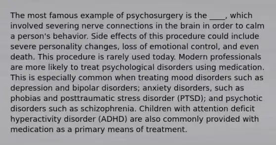 The most famous example of psychosurgery is the ____, which involved severing nerve connections in the brain in order to calm a person's behavior. Side effects of this procedure could include severe personality changes, loss of emotional control, and even death. This procedure is rarely used today. Modern professionals are more likely to treat psychological disorders using medication. This is especially common when treating mood disorders such as depression and bipolar disorders; anxiety disorders, such as phobias and posttraumatic stress disorder (PTSD); and psychotic disorders such as schizophrenia. Children with attention deficit hyperactivity disorder (ADHD) are also commonly provided with medication as a primary means of treatment.