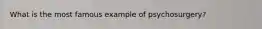 What is the most famous example of psychosurgery?