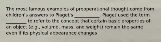 The most famous examples of preoperational thought come from children's answers to Piaget's ___________. Piaget used the term _________ to refer to the concept that certain basic properties of an object (e.g., volume, mass, and weight) remain the same even if its physical appearance changes