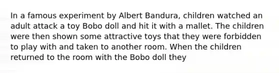 In a famous experiment by Albert Bandura, children watched an adult attack a toy Bobo doll and hit it with a mallet. The children were then shown some attractive toys that they were forbidden to play with and taken to another room. When the children returned to the room with the Bobo doll they