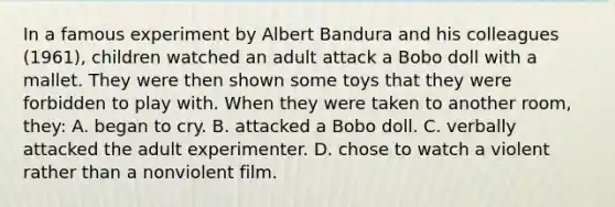 In a famous experiment by Albert Bandura and his colleagues (1961), children watched an adult attack a Bobo doll with a mallet. They were then shown some toys that they were forbidden to play with. When they were taken to another room, they: A. began to cry. B. attacked a Bobo doll. C. verbally attacked the adult experimenter. D. chose to watch a violent rather than a nonviolent film.