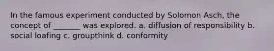 In the famous experiment conducted by Solomon Asch, the concept of _______ was explored. a. diffusion of responsibility b. social loafing c. groupthink d. conformity