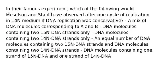 In their famous experiment, which of the following would Meselson and Stahl have observed after one cycle of replication in 14N medium if DNA replication was conservative? - A mix of DNA molecules corresponding to A and B - DNA molecules containing two 15N-DNA strands only - DNA molecules containing two 14N-DNA strands only - An equal number of DNA molecules containing two 15N-DNA strands and DNA molecules containing two 14N-DNA strands - DNA molecules containing one strand of 15N-DNA and one strand of 14N-DNA