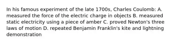 In his famous experiment of the late 1700s, Charles Coulomb: A. measured the force of the electric charge in objects B. measured static electricity using a piece of amber C. proved Newton's three laws of motion D. repeated Benjamin Franklin's kite and lightning demonstration