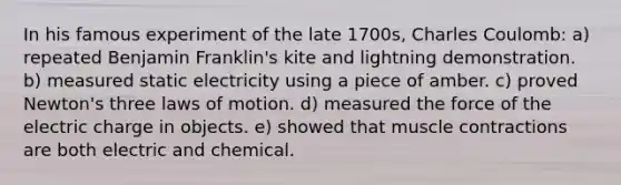 In his famous experiment of the late 1700s, Charles Coulomb: a) repeated Benjamin Franklin's kite and lightning demonstration. b) measured static electricity using a piece of amber. c) proved Newton's three laws of motion. d) measured the force of the electric charge in objects. e) showed that muscle contractions are both electric and chemical.