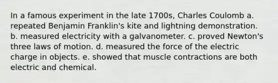 In a famous experiment in the late 1700s, Charles Coulomb a. repeated Benjamin Franklin's kite and lightning demonstration. b. measured electricity with a galvanometer. c. proved Newton's three laws of motion. d. measured the force of the electric charge in objects. e. showed that muscle contractions are both electric and chemical.