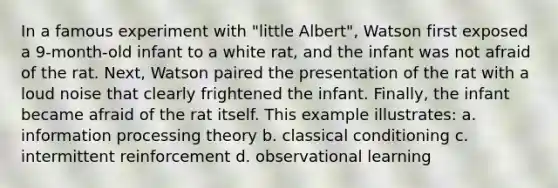 In a famous experiment with "little Albert", Watson first exposed a 9-month-old infant to a white rat, and the infant was not afraid of the rat. Next, Watson paired the presentation of the rat with a loud noise that clearly frightened the infant. Finally, the infant became afraid of the rat itself. This example illustrates: a. information processing theory b. <a href='https://www.questionai.com/knowledge/kI6awfNO2B-classical-conditioning' class='anchor-knowledge'>classical conditioning</a> c. intermittent reinforcement d. observational learning