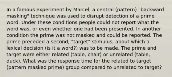 In a famous experiment by Marcel, a central (pattern) "backward masking" technique was used to disrupt detection of a prime word. Under these conditions people could not report what the word was, or even whether one had been presented. In another condition the prime was not masked and could be reported. The prime preceded a second, "target" stimulus, about which a lexical decision (is it a word?) was to be made. The prime and target were either related (table, chair) or unrelated (table, duck). What was the response time for the related to target (pattern masked prime) group compared to unrelated to target?